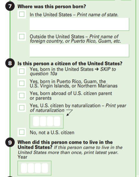 Question 7 – place of birth with state if born in the United States and country if foreign born. Question 8 – citizenship including year of naturalization if applicable. Question 9 – when did person come to live in the United States.